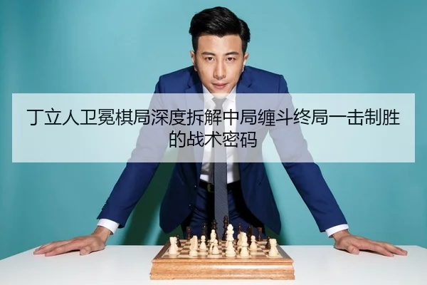 丁立人卫冕棋局深度拆解中局缠斗终局一击制胜的战术密码
