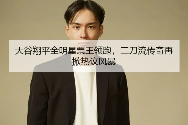 大谷翔平全明星票王领跑，二刀流传奇再掀热议风暴