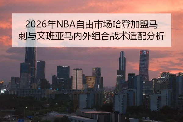 2026年NBA自由市场哈登加盟马刺与文班亚马内外组合战术适配分析